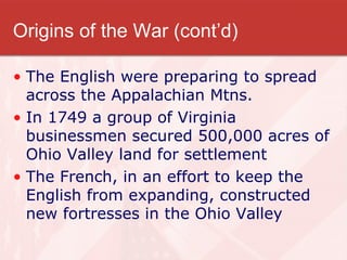 Origins of the War (cont’d) The English were preparing to spread across the Appalachian Mtns. In 1749 a group of Virginia businessmen secured 500,000 acres of Ohio Valley land for settlement The French, in an effort to keep the English from expanding, constructed new fortresses in the Ohio Valley 
