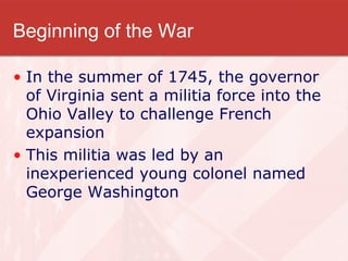 Beginning of the War In the summer of 1745, the governor of Virginia sent a militia force into the Ohio Valley to challenge French expansion This militia was led by an inexperienced young colonel named George Washington 