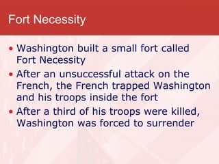 Fort Necessity Washington built a small fort called Fort Necessity After an unsuccessful attack on the French, the French trapped Washington and his troops inside the fort After a third of his troops were killed, Washington was forced to surrender 