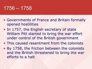 1756 – 1758 Governments of France and Britain formally opened hostilities In 1757, the English secretary of state William Pitt started to bring the war effort under control of the British government This caused resentment from the colonists By 1758, the friction between the colonists and the British threatened to bring the war efforts to a halt 