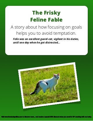 The Frisky
Feline Fable
A story about how focusing on goals
helps you to avoid temptation.
Felix was an excellent guard-cat, vigilant in his duties,
until one day when he got distracted…
Visit www.frantoniapollins.com to discover more… and receive a special 30% discount when you enroll in VIP coaching with me today.
 