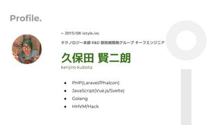 Profile.
~ 2015/08 istyle.inc
ƥΥ` R&D g_k` `ե󥸥˥
ñ t
 PHP(Laravel/Phalcon)
 JavaScript(Vue.js/Svelte)
 Golang
 HHVM/Hack
kenjiro kubota
 