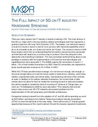 Page 1 The Full Impact of 5G on IT Industry Spending February 2018
Copyright ©2018 Moor Insights & Strategy
THE FULL IMPACT OF 5G ON IT INDUSTRY
HARDWARE SPENDING
INDUSTRY POSITIONED TO TAKE ADVANTAGE OF 5G WITH E2E APPROACH
EXECUTIVE SUMMARY
There are many reasons the IT industry is heavily investing in 5G. The most obvious is
that 5G is a major shift in the way wireless cellular technologies work that represents a
quantum leap from 4G Long Term Evolution (LTE). The deeper, non-technical reasons
include the industry’s desire to deliver more services with improved capabilities and to
do so at a broader scale, at a lower cost and to do it faster. The industry’s desire to fulfill
these wishes come from an understanding that the world is becoming more connected
and that there will need to be a common way to connect it from the end point to the
datacenter and everything in-between. This new connected world will bring about a new
paradigm in wireless with the implementation of 5G and the new technologies and
capabilities that come along with it. The GSMA expects 5G connections to reach 1.1
billion, 12% of total mobile connections, by 2025. New 5G connections are expected to
boost overall operator revenues to $1.3 trillion in 2025.1
While 4G LTE does provide broad coverage, it is not low-cost enough, fast enough, or
have low enough latency to meet the future needs of autonomous vehicles, smart cities,
robotics, augmented reality and virtual reality, manufacturing and many other verticals
at scale. In addition to the cellular networks themselves, the current state of data
centers does not allow for them to handle the incoming tsunami of data and analytics
that will be needed to handle the flood of incoming IoT (Internet of Things) data, as
much as 173 Zettabytes by 2025 by some estimates.2 The networks that connect
today’s data centers and 4G LTE networks also present problems for the
implementation of 5G with proprietary and inflexible architectures.
Companies looking to benefit from the adoption of IoT and 5G will be spending as much
as $275 billion according to the Cellular Telecommunications Industry Association
(CTIA)3 to meet the demands of this new reality. There will be many IT industry growth
opportunities because of this need to deliver 5G and the massive expected investments.
1 The 5G era: Age of boundless connectivity and intelligent automation
2 Data Age 2025
3 How 5G Can Help Municipalities Become Vibrant Smart Cities
 