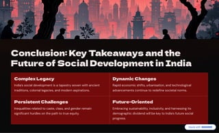 Conclusion: Key Takeaways and the
Future of Social Development in India
Complex Legacy
India's social development is a tapestry woven with ancient
traditions, colonial legacies, and modern aspirations.
Dynamic Changes
Rapid economic shifts, urbanisation, and technological
advancements continue to redefine societal norms.
Persistent Challenges
Inequalities related to caste, class, and gender remain
significant hurdles on the path to true equity.
Future-Oriented
Embracing sustainability, inclusivity, and harnessing its
demographic dividend will be key to India's future social
progress.
 