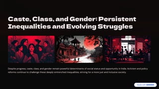 Caste, Class, and Gender: Persistent
Inequalities and Evolving Struggles
Despite progress, caste, class, and gender remain powerful determinants of social status and opportunity in India. Activism and policy
reforms continue to challenge these deeply entrenched inequalities, striving for a more just and inclusive society.
 