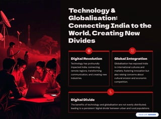 Technology &
Globalisation:
Connecting India to the
World, Creating New
Divides
Digital Revolution
Technology has profoundly
impacted India, connecting
remote regions, transforming
communication, and creating new
industries.
Global Integration
Globalisation has exposed India
to international cultures and
markets, fostering innovation but
also raising concerns about
cultural erosion and economic
competition.
Digital Divide
The benefits of technology and globalisation are not evenly distributed,
leading to a persistent 'digital divide' between urban and rural populations.
 