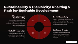 Sustainability & Inclusivity: Charting a
Path for Equitable Development
Environmental
Sustainability
Addressing climate change and
preserving natural resources are
paramount for India's long-term well-
being and development.
Social Inclusivity
Ensuring that development benefits all
sections of society, including
marginalised communities, is crucial for
social cohesion and justice.
Equitable Growth
Striving for economic growth that
reduces disparities and creates
opportunities for everyone is a core
challenge.
Global Cooperation
Collaborating internationally on
sustainable development goals is
essential for shared prosperity.
 