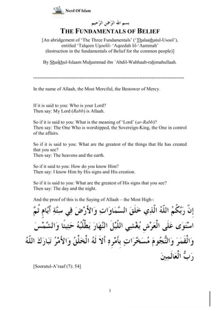 www.alitisaambissunnah.wordpress.com
1
THE FUNDAMENTALS OF BELIEF
[An abridgement of ‘The Three Fundamentals’ (‘Thalaathatul-Usool’),
entitled ‘Talqeen Usoolil- ‘Aqeedah lil-‘Aammah’
(Instruction in the fundamentals of Belief for the common people)]
By Shaikhul-Islaam Muhammad ibn `Abdil-Wahhaab-rahimahullaah.
******************************************************************************************************
In the name of Allaah, the Most Merciful, the Bestower of Mercy.
If it is said to you: Who is your Lord?
Then say: My Lord (Rabb) is Allaah.
So if it is said to you: What is the meaning of ‘Lord’ (ar-Rabb)?
Then say: The One Who is worshipped, the Sovereign-King, the One in control
of the affairs.
So if it is said to you: What are the greatest of the things that He has created
that you see?
Then say: The heavens and the earth.
So if it said to you: How do you know Him?
Then say: I know Him by His signs and His creation.
So if it is said to you: What are the greatest of His signs that you see?
Then say: The day and the night.
And the proof of this is the Saying of Allaah – the Most High-:








[Sooratul-A’raaf (7): 54]
Nerd Of Islam
 