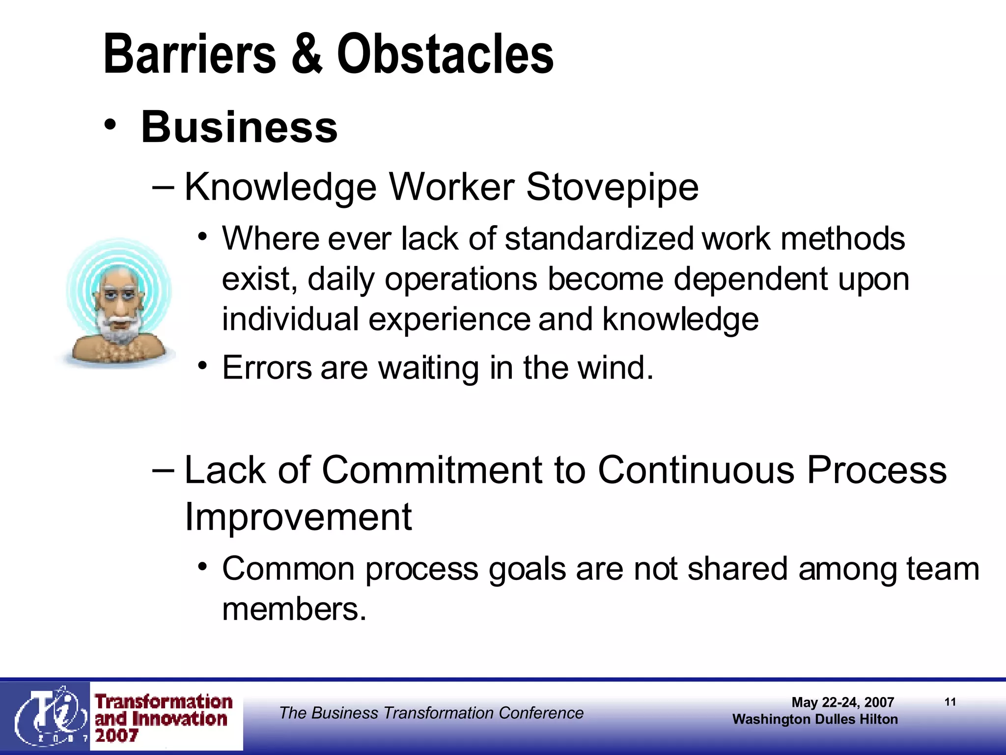 Barriers & Obstacles Business Knowledge Worker Stovepipe Where ever lack of standardized work methods exist, daily operations become dependent upon individual experience and knowledge  Errors are waiting in the wind. Lack of Commitment to Continuous Process Improvement Common process goals are not shared among team members.  