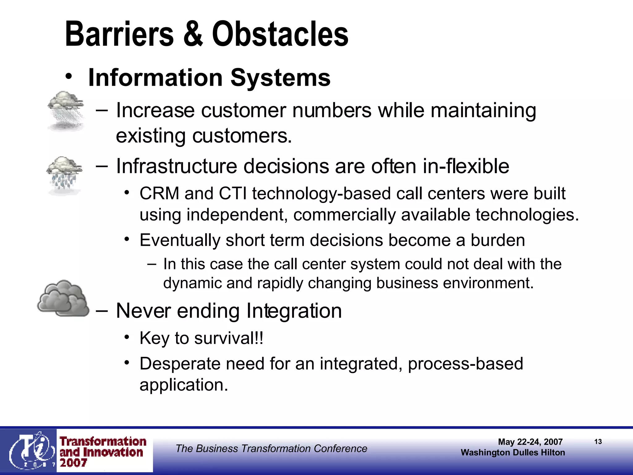 Barriers & Obstacles Information Systems Increase customer numbers while maintaining existing customers. Infrastructure decisions are often in-flexible CRM and CTI technology-based call centers were built using independent, commercially available technologies. Eventually short term decisions become a burden In this case the call center system could not deal with the dynamic and rapidly changing business environment. Never ending Integration Key to survival!! Desperate need for an integrated, process-based application. 