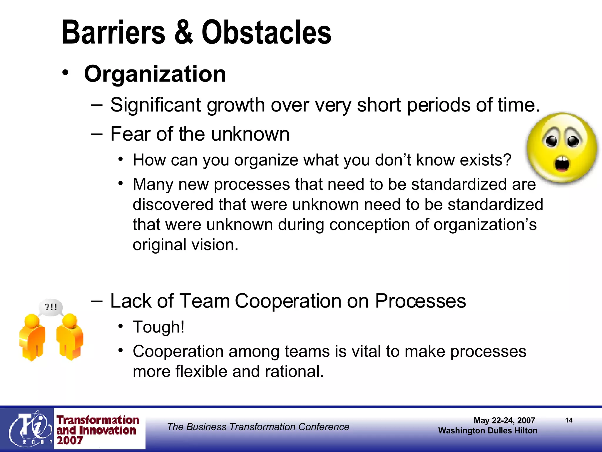 Barriers & Obstacles Organization Significant growth over very short periods of time.  Fear of the unknown How can you organize what you don’t know exists? Many new processes that need to be standardized are discovered that were unknown need to be standardized that were unknown during conception of organization’s original vision. Lack of Team Cooperation on Processes Tough! Cooperation among teams is vital to make processes more flexible and rational. 
