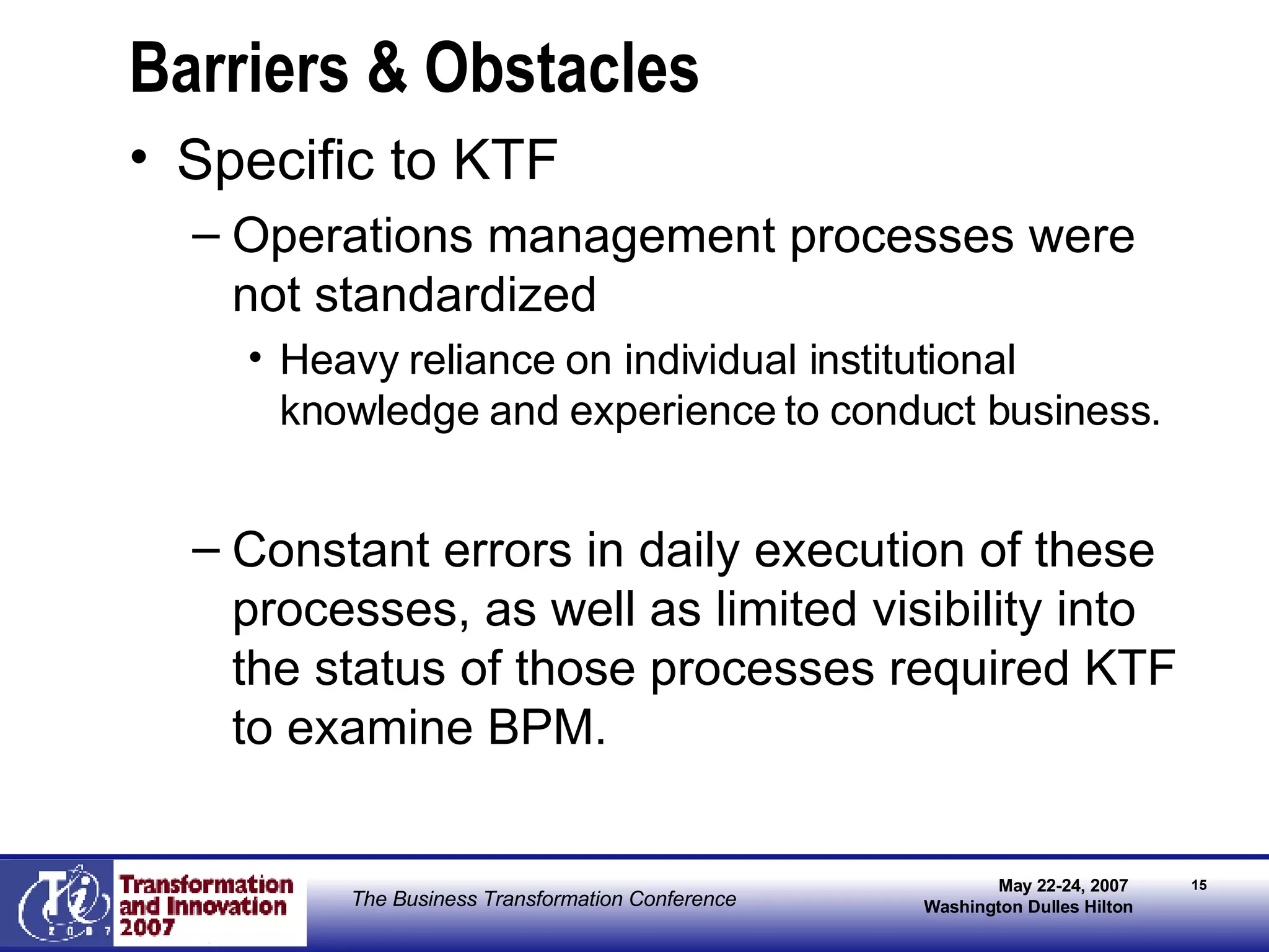 Barriers & Obstacles Specific to KTF Operations management processes were not standardized Heavy reliance on individual institutional knowledge and experience to conduct business. Constant errors in daily execution of these processes, as well as limited visibility into the status of those processes required KTF to examine BPM. 