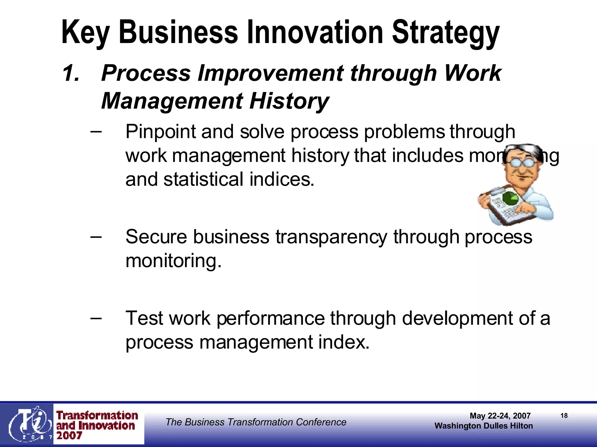Key Business Innovation Strategy Process Improvement through Work Management History Pinpoint and solve process problems through work management history that includes monitoring and statistical indices. Secure business transparency through process monitoring. Test work performance through development of a process management index. 