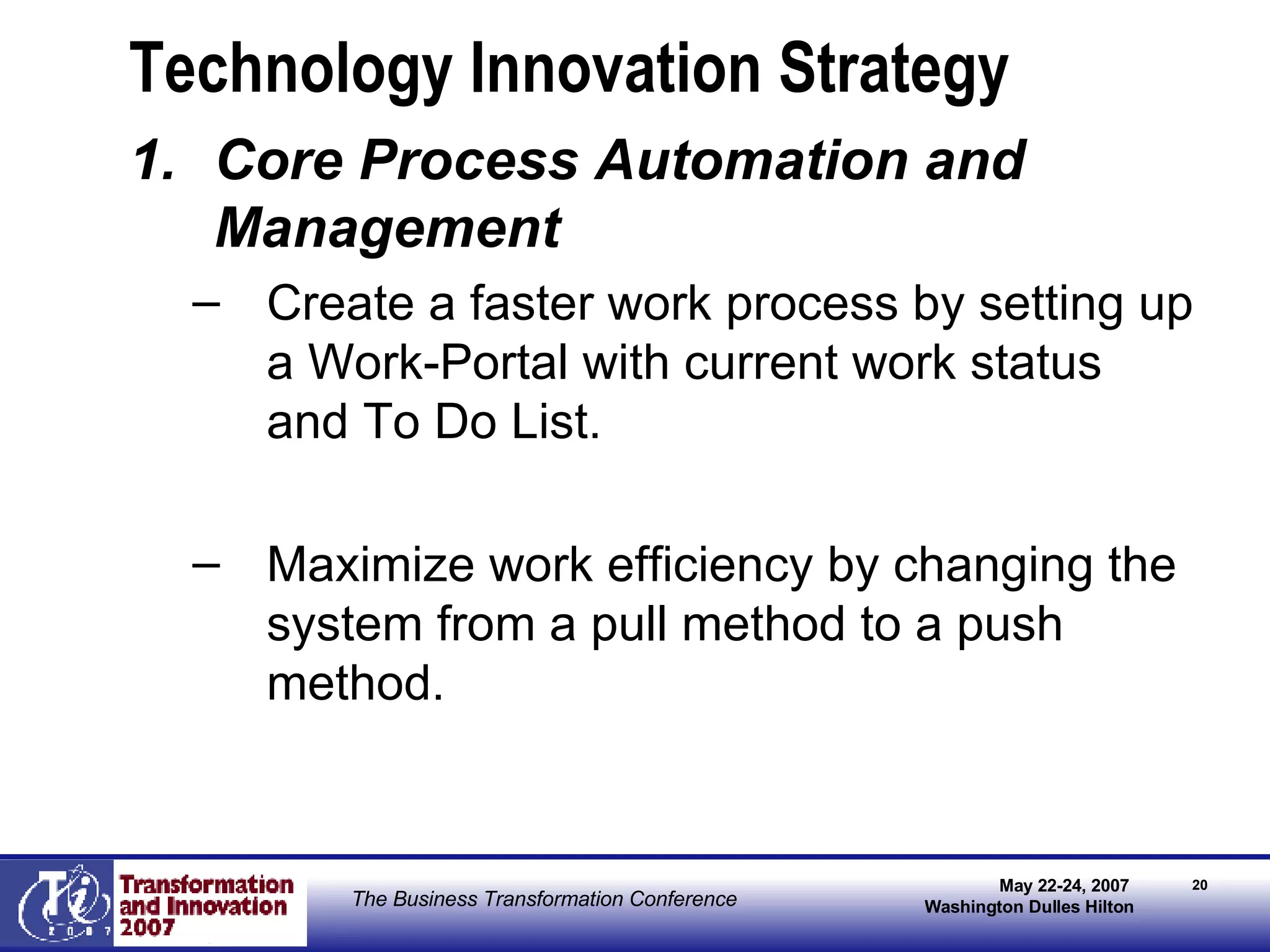 Technology Innovation Strategy Core Process Automation and Management Create a faster work process by setting up a Work-Portal with current work status and To Do List. Maximize work efficiency by changing the system from a pull method to a push method. 