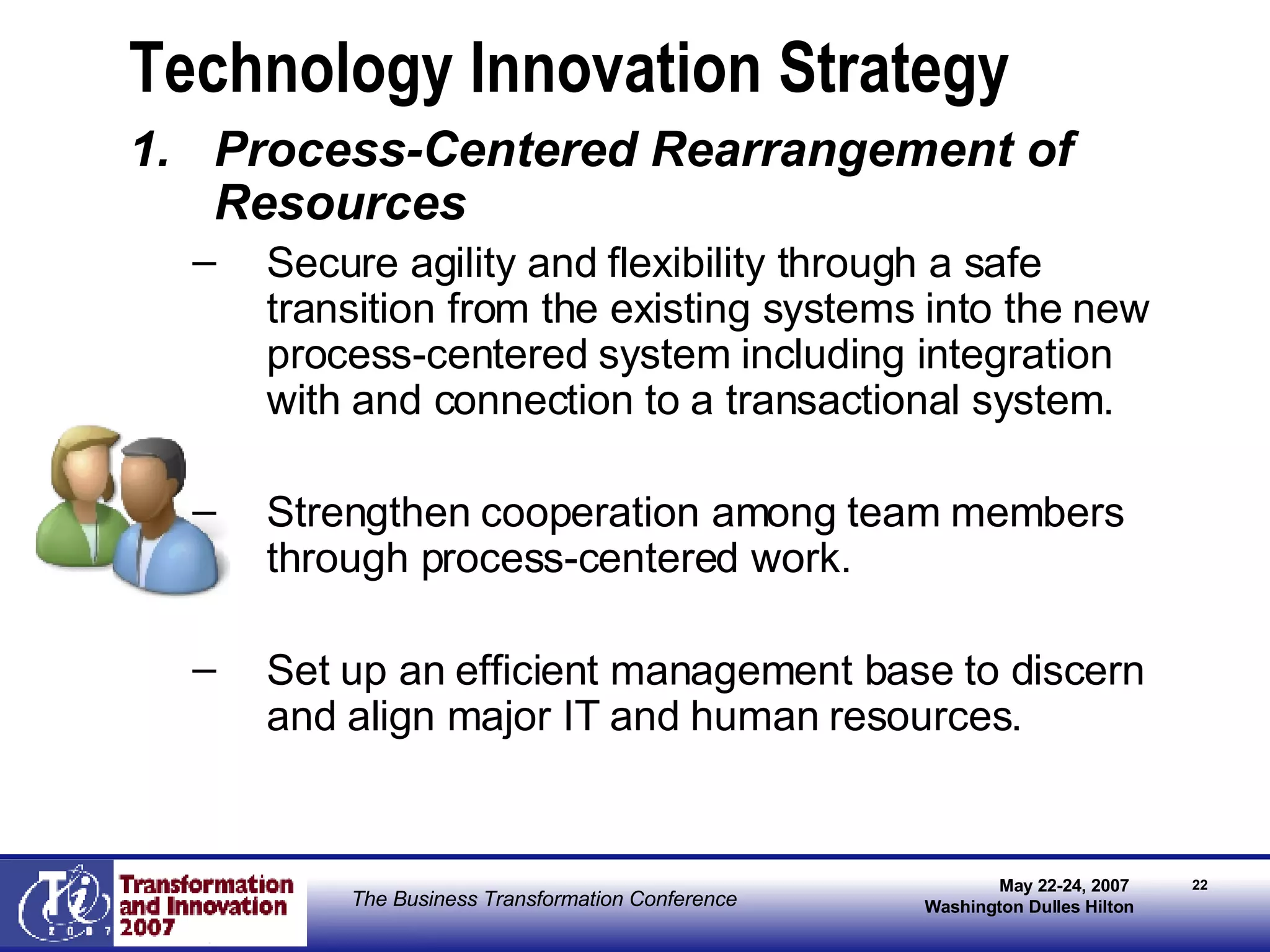 Technology Innovation Strategy Process-Centered Rearrangement of Resources Secure agility and flexibility through a safe transition from the existing systems into the new process-centered system including integration with and connection to a transactional system. Strengthen cooperation among team members through process-centered work. Set up an efficient management base to discern and align major IT and human resources. 