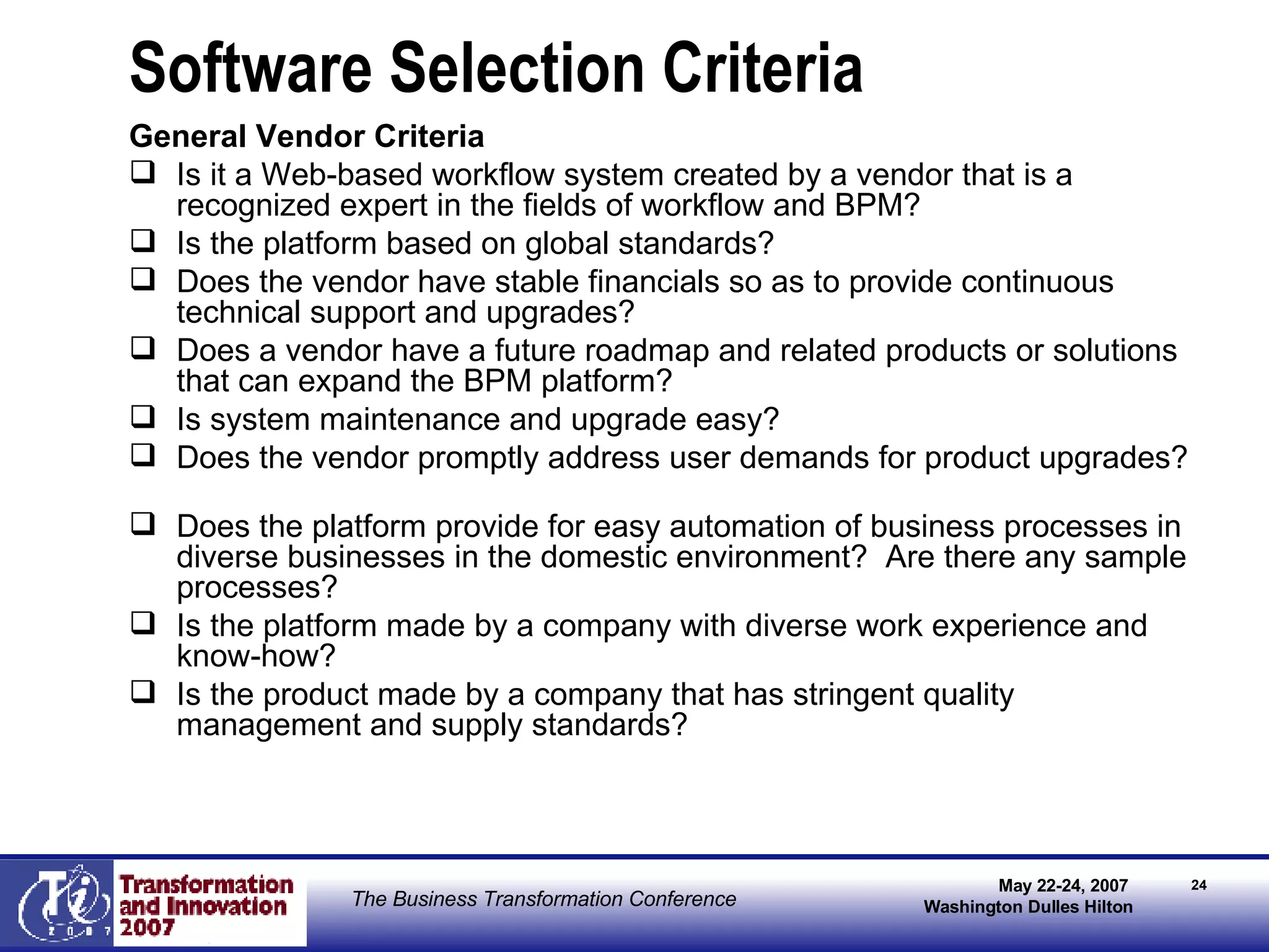 Software Selection Criteria General Vendor Criteria Is it a Web-based workflow system created by a vendor that is a recognized expert in the fields of workflow and BPM? Is the platform based on global standards?  Does the vendor have stable financials so as to provide continuous technical support and upgrades?  Does a vendor have a future roadmap and related products or solutions that can expand the BPM platform? Is system maintenance and upgrade easy? Does the vendor promptly address user demands for product upgrades?  Does the platform provide for easy automation of business processes in diverse businesses in the domestic environment?  Are there any sample processes?  Is the platform made by a company with diverse work experience and know-how? Is the product made by a company that has stringent quality management and supply standards? 