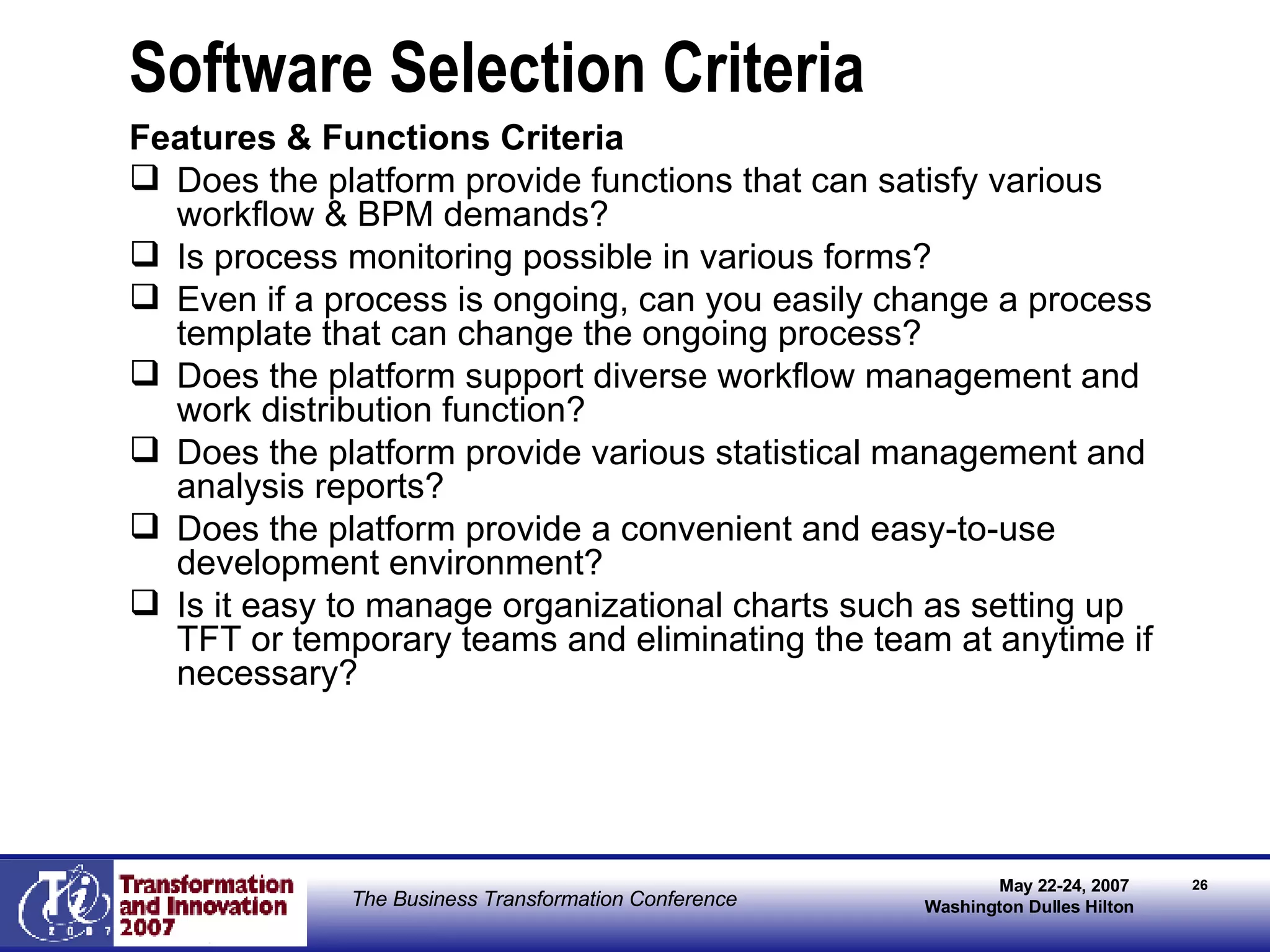 Software Selection Criteria Features & Functions Criteria Does the platform provide functions that can satisfy various workflow & BPM demands? Is process monitoring possible in various forms? Even if a process is ongoing, can you easily change a process template that can change the ongoing process?  Does the platform support diverse workflow management and work distribution function?  Does the platform provide various statistical management and analysis reports?  Does the platform provide a convenient and easy-to-use development environment? Is it easy to manage organizational charts such as setting up TFT or temporary teams and eliminating the team at anytime if necessary? 