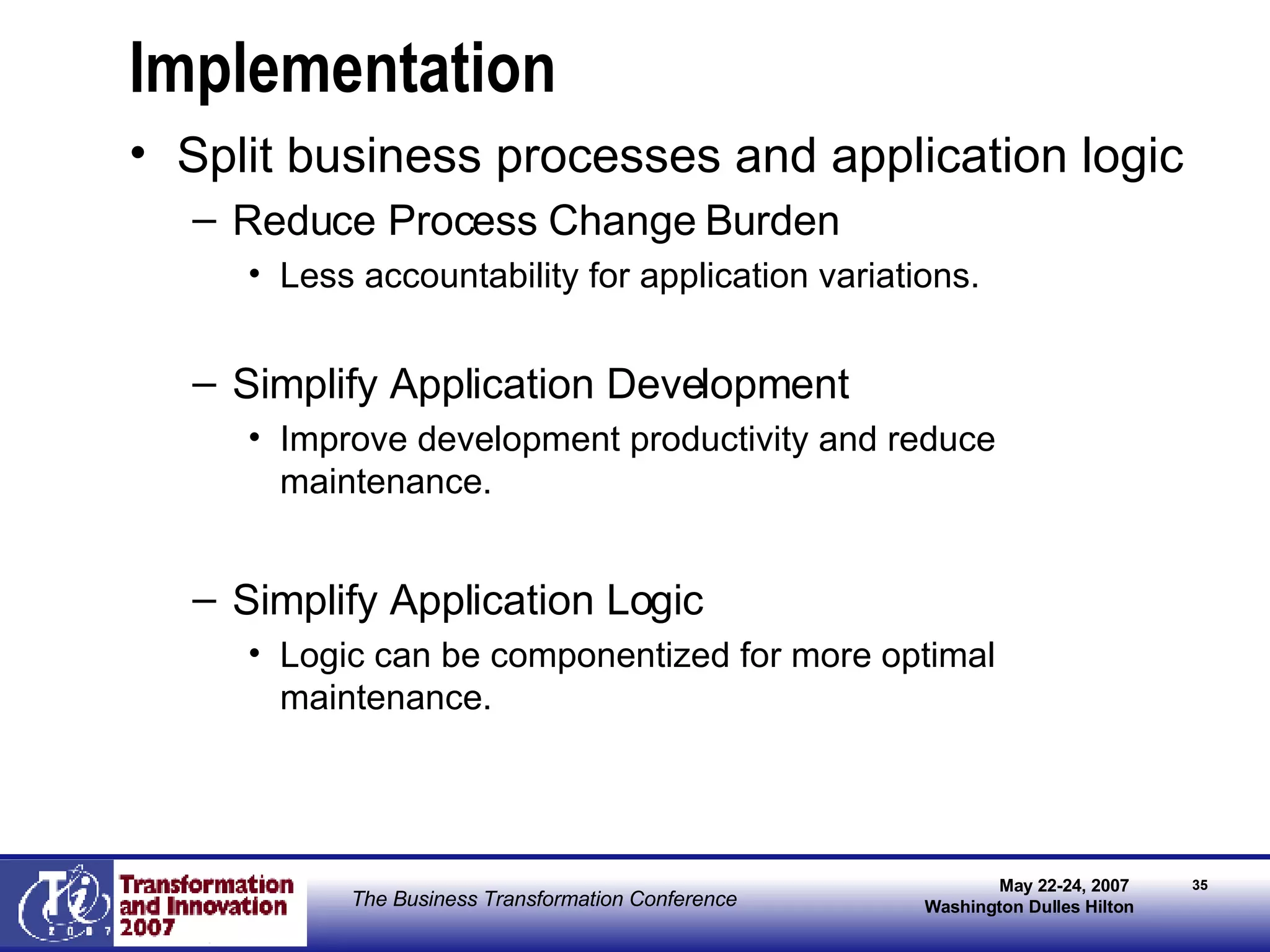 Implementation Split business processes and application logic Reduce Process Change Burden Less accountability for application variations. Simplify Application Development Improve development productivity and reduce maintenance.  Simplify Application Logic  Logic can be componentized for more optimal maintenance. 