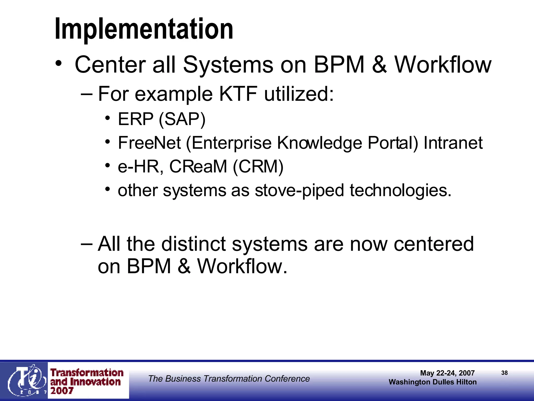 Implementation Center all Systems on BPM & Workflow For example KTF utilized: ERP (SAP) FreeNet (Enterprise Knowledge Portal) Intranet e-HR, CReaM (CRM) other systems as stove-piped technologies.  All the distinct systems are now centered on BPM & Workflow. 