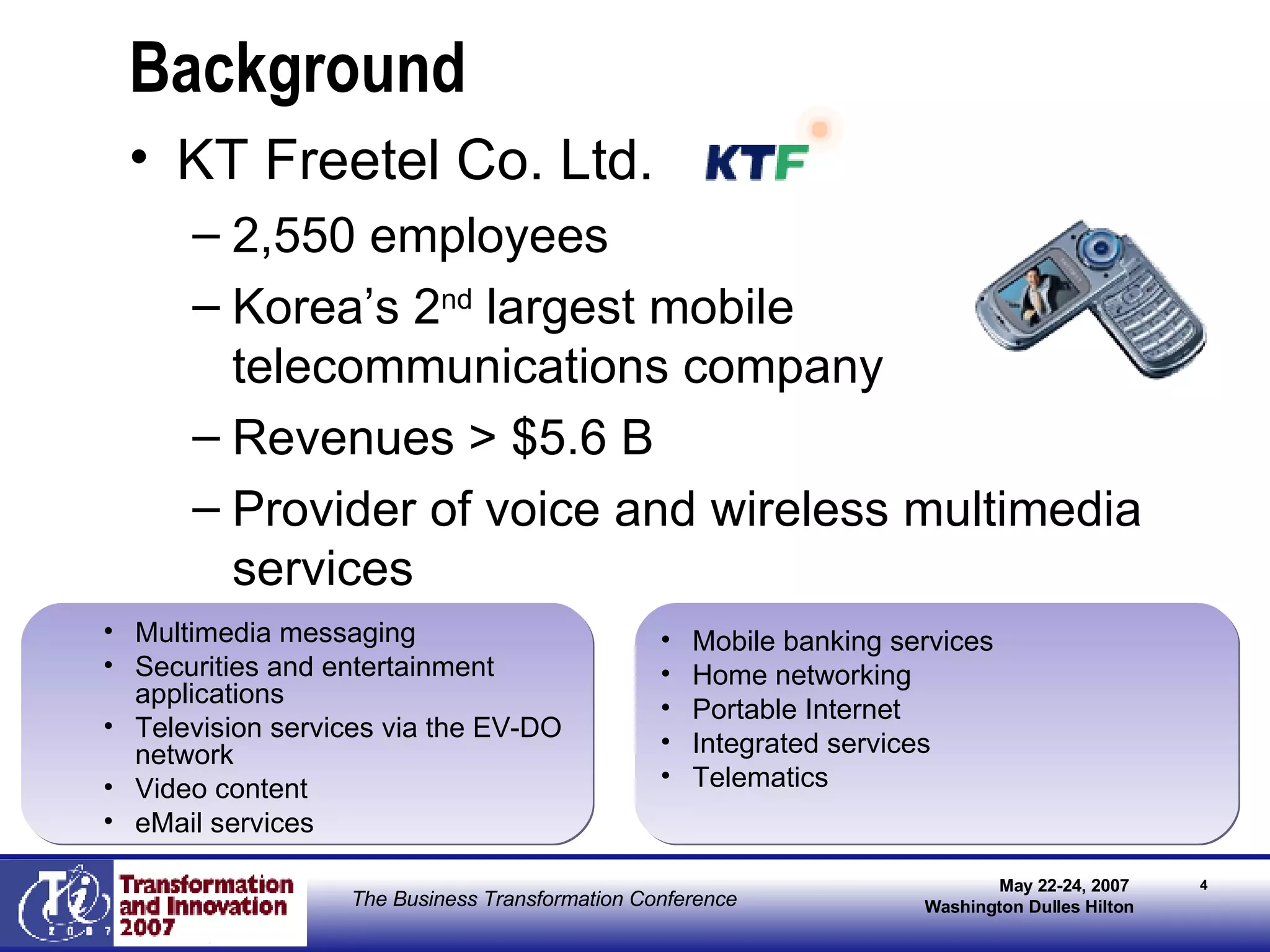 Background KT Freetel Co. Ltd. 2,550 employees Korea’s 2 nd  largest mobile telecommunications company Revenues > $5.6 B Provider of voice and wireless multimedia services Mobile banking services Home networking Portable Internet Integrated services Telematics Multimedia messaging  Securities and entertainment applications Television services via the EV-DO network Video content eMail services  
