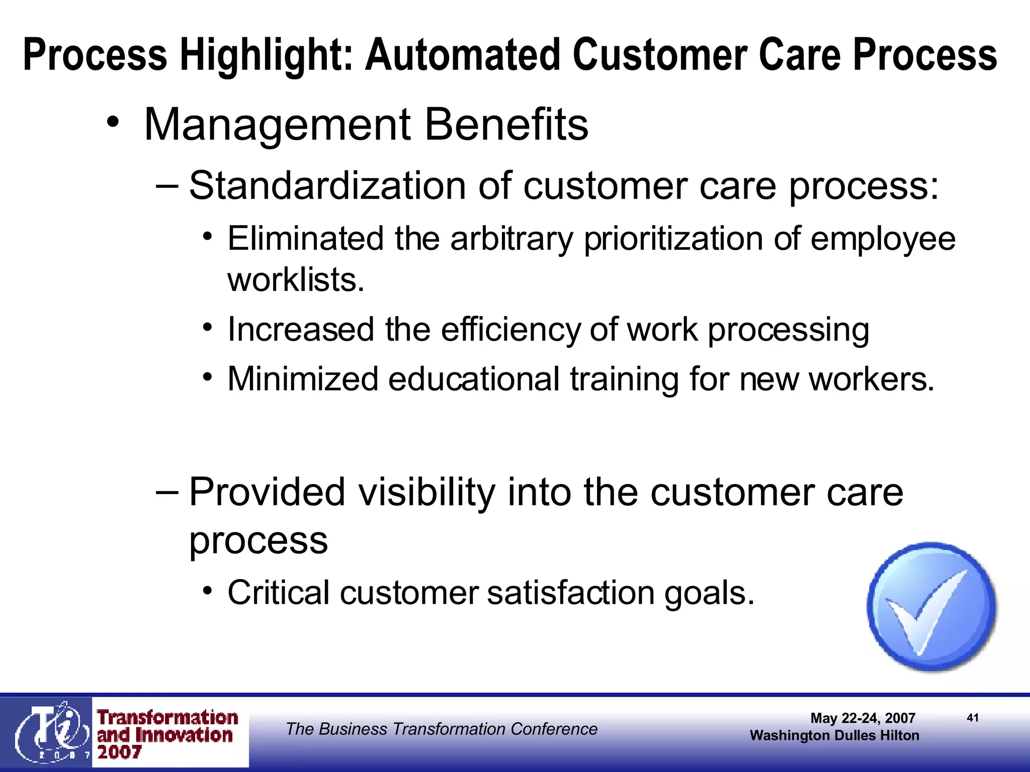 Process Highlight: Automated Customer Care Process Management Benefits Standardization of customer care process: Eliminated the arbitrary prioritization of employee worklists.  Increased the efficiency of work processing Minimized educational training for new workers. Provided visibility into the customer care process  Critical customer satisfaction goals. 