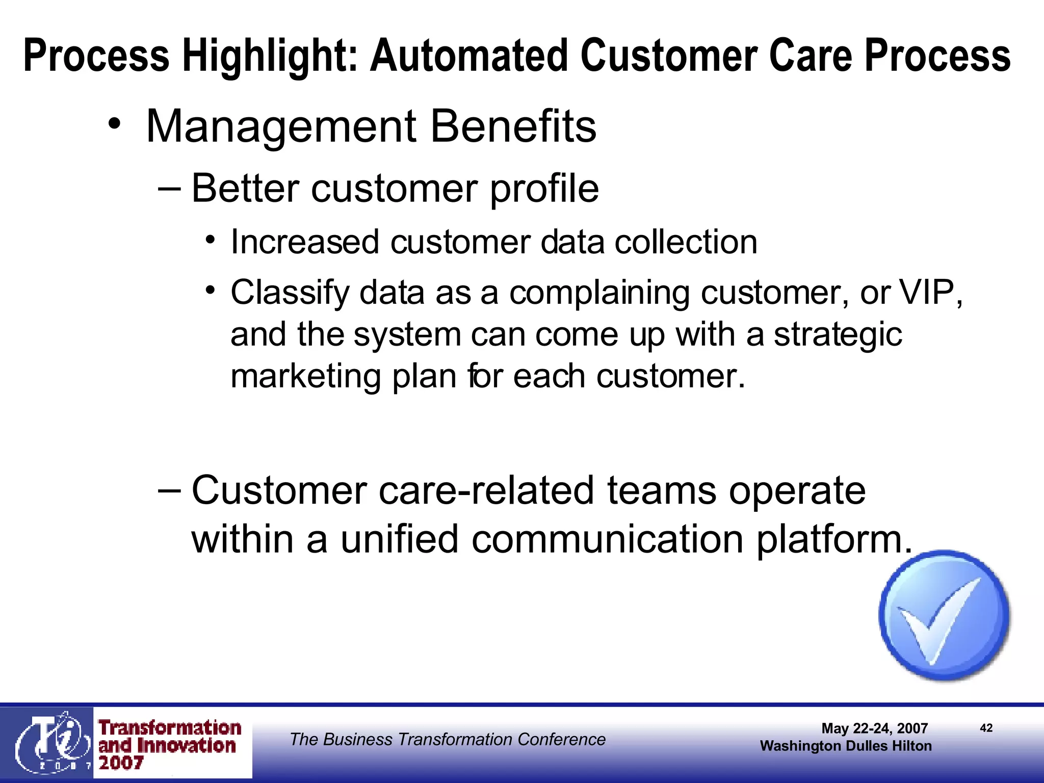 Process Highlight: Automated Customer Care Process Management Benefits Better customer profile Increased customer data collection  Classify data as a complaining customer, or VIP, and the system can come up with a strategic marketing plan for each customer. Customer care-related teams operate within a unified communication platform. 