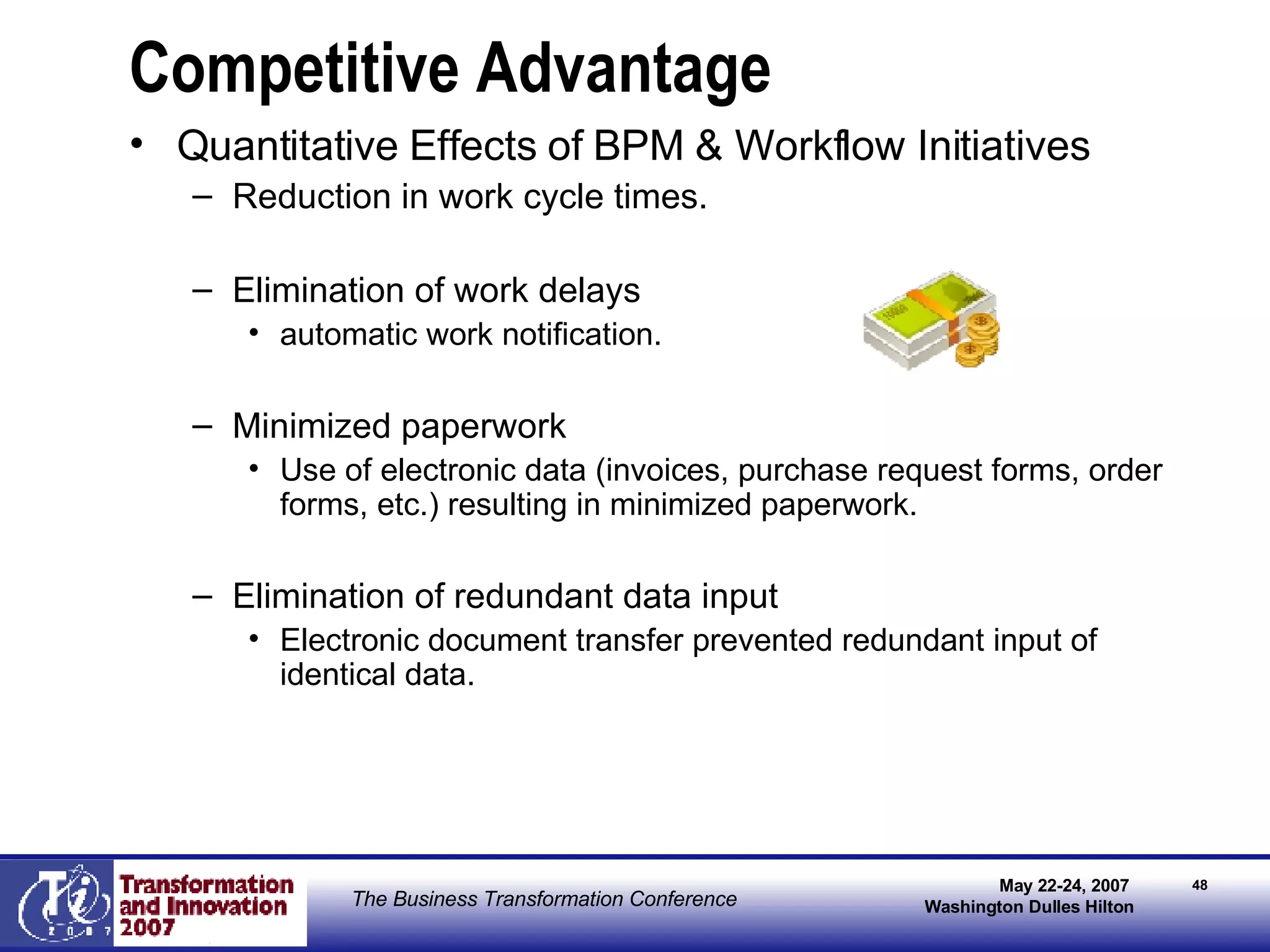 Competitive Advantage Quantitative Effects of BPM & Workflow Initiatives Reduction in work cycle times. Elimination of work delays automatic work notification. Minimized paperwork Use of electronic data (invoices, purchase request forms, order forms, etc.) resulting in minimized paperwork. Elimination of redundant data input Electronic document transfer prevented redundant input of identical data. 