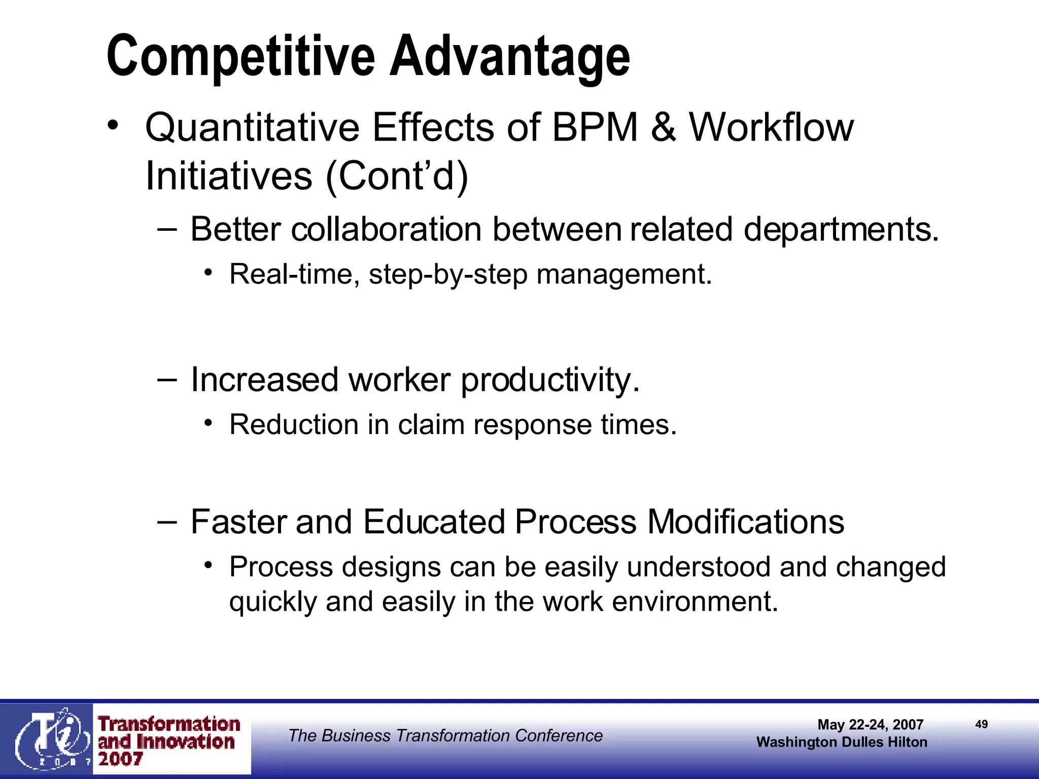 Competitive Advantage Quantitative Effects of BPM & Workflow Initiatives (Cont’d) Better collaboration between related departments. Real-time, step-by-step management. Increased worker productivity. Reduction in claim response times. Faster and Educated Process Modifications  Process designs can be easily understood and changed quickly and easily in the work environment. 