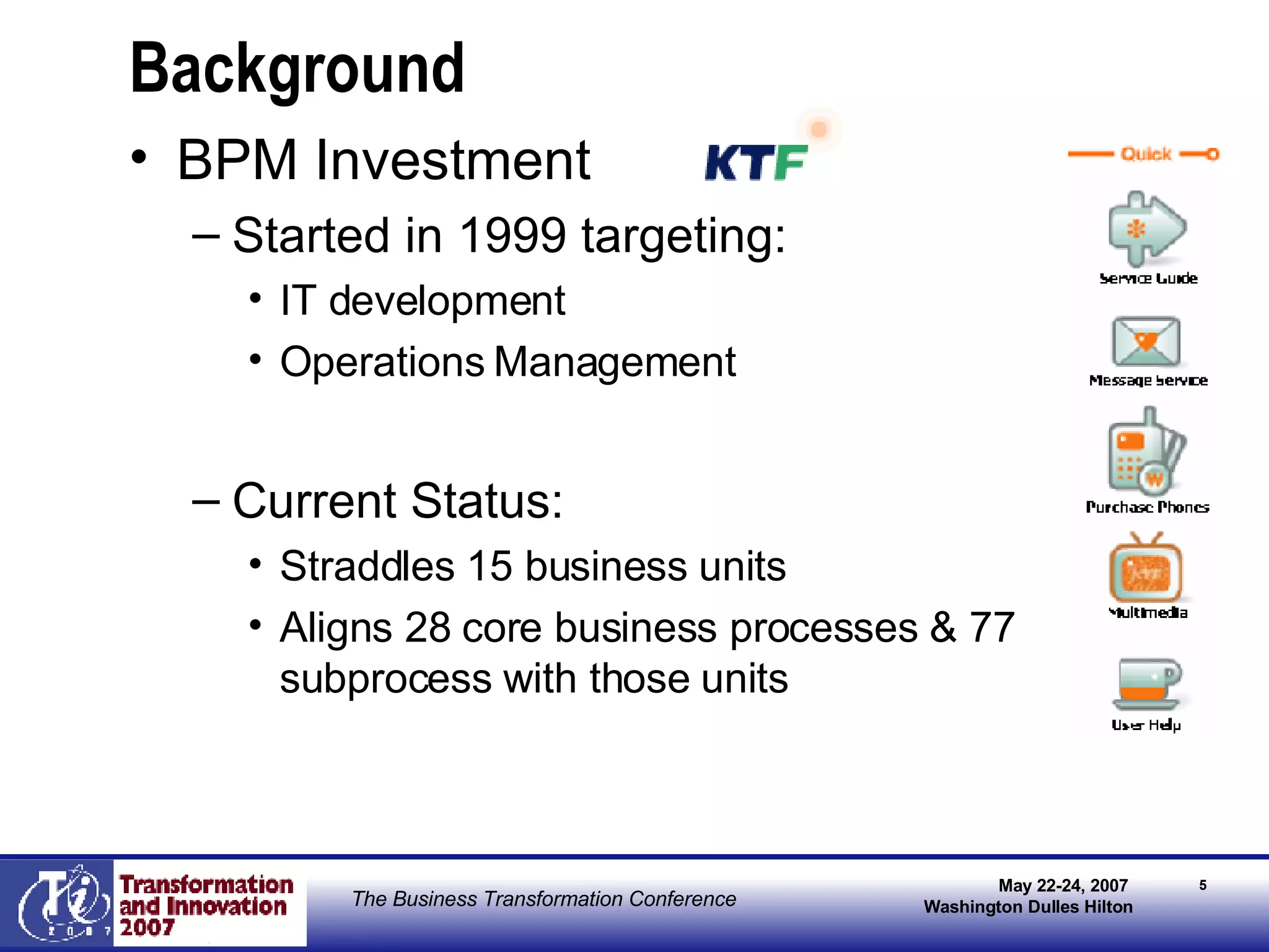 Background BPM Investment Started in 1999 targeting: IT development  Operations Management Current Status: Straddles 15 business units Aligns 28 core business processes & 77 subprocess with those units 