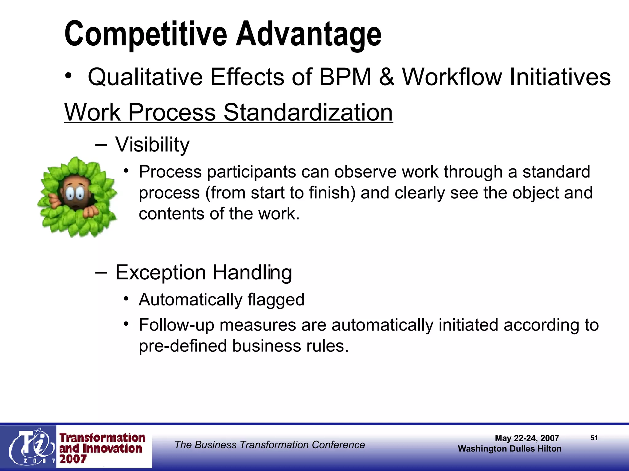 Competitive Advantage Qualitative Effects of BPM & Workflow Initiatives Work Process Standardization Visibility Process participants can observe work through a standard process (from start to finish) and clearly see the object and contents of the work. Exception Handling Automatically flagged  Follow-up measures are automatically initiated according to pre-defined business rules. 