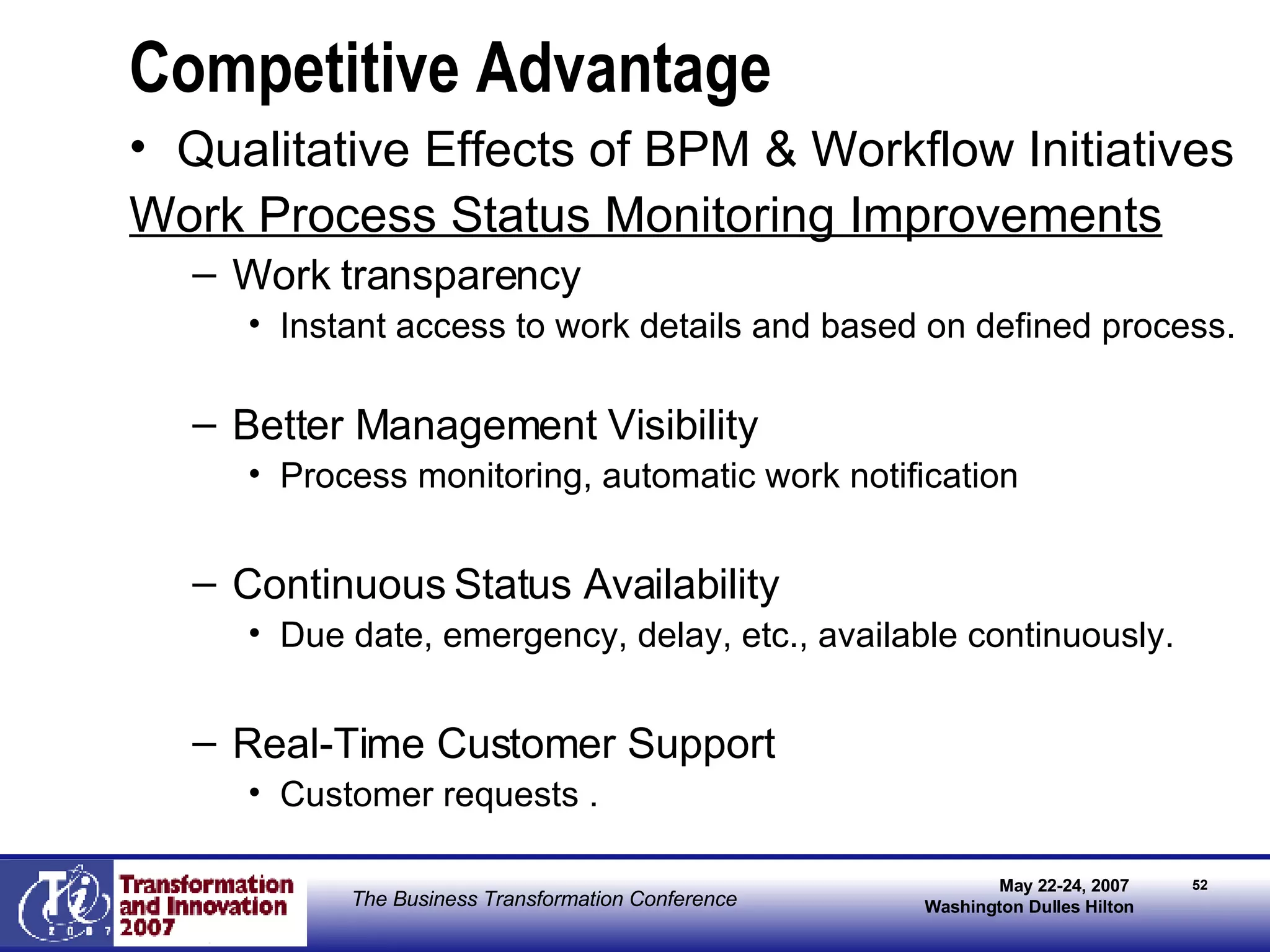 Competitive Advantage Qualitative Effects of BPM & Workflow Initiatives Work Process Status Monitoring Improvements Work transparency Instant access to work details and based on defined process. Better Management Visibility Process monitoring, automatic work notification Continuous Status Availability Due date, emergency, delay, etc., available continuously. Real-Time Customer Support Customer requests . 