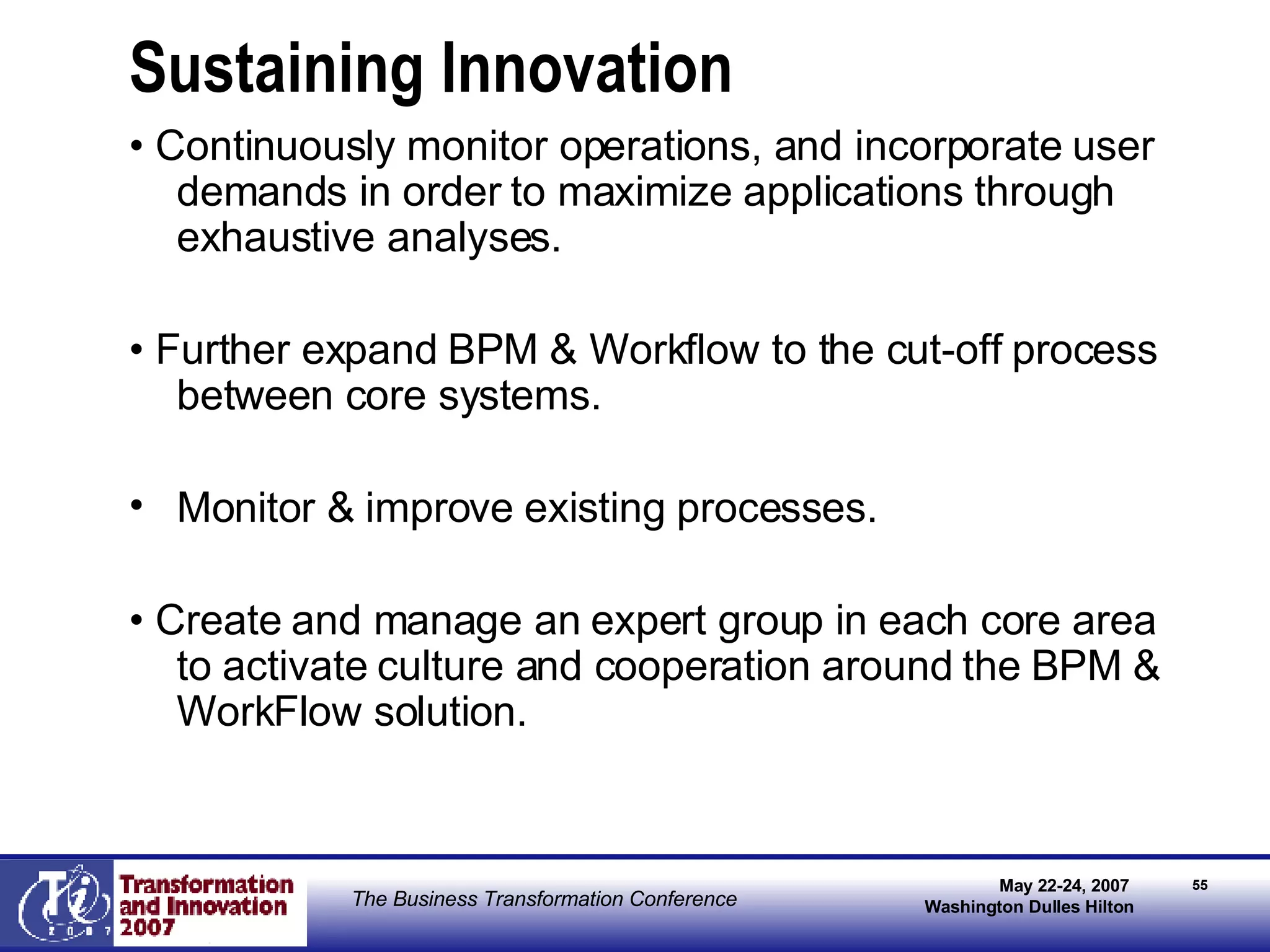 Sustaining Innovation •  Continuously monitor operations, and incorporate user demands in order to maximize applications through exhaustive analyses. •  Further expand BPM & Workflow to the cut-off process between core systems. Monitor & improve existing processes. •  Create and manage an expert group in each core area to activate culture and cooperation around the BPM & WorkFlow solution. 