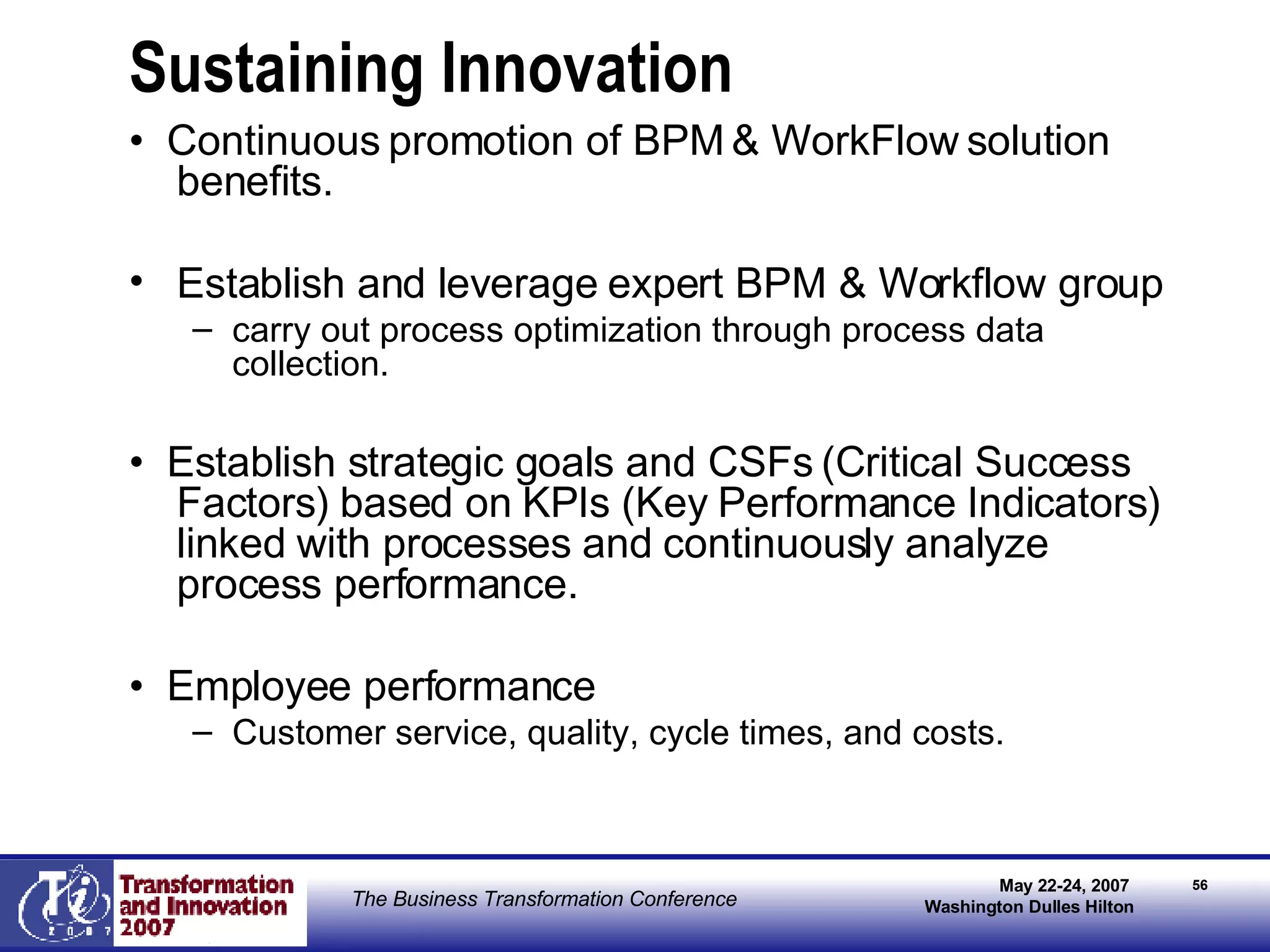 Sustaining Innovation •  Continuous promotion of BPM & WorkFlow solution benefits. Establish and leverage expert BPM & Workflow group  carry out process optimization through process data collection. •  Establish strategic goals and CSFs (Critical Success Factors) based on KPIs (Key Performance Indicators) linked with processes and continuously analyze process performance. •  Employee performance Customer service, quality, cycle times, and costs. 