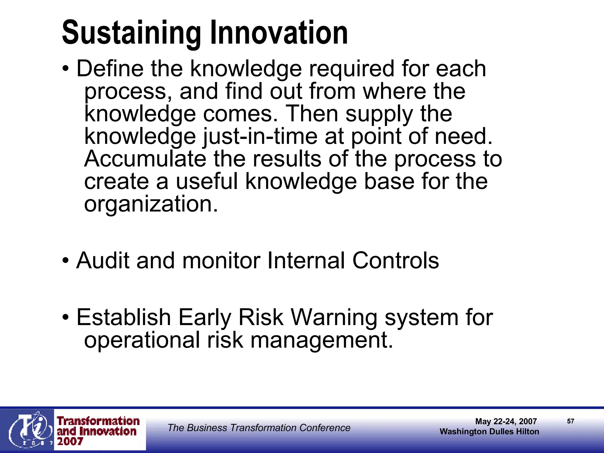 Sustaining Innovation •  Define the knowledge required for each process, and find out from where the knowledge comes. Then supply the knowledge just-in-time at point of need. Accumulate the results of the process to create a useful knowledge base for the organization. •  Audit and monitor Internal Controls •  Establish Early Risk Warning system for operational risk management. 