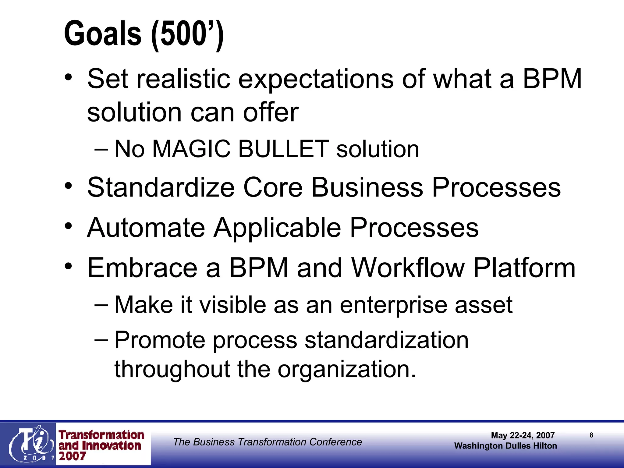Goals (500’) Set realistic expectations of what a BPM solution can offer No MAGIC BULLET solution Standardize Core Business Processes Automate Applicable Processes Embrace a BPM and Workflow Platform Make it visible as an enterprise asset Promote process standardization throughout the organization. 