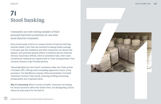 THE FUTURE 100HEALTH
Stool banking
Consumers are now storing samples of their
personal bacterial ecosystems in case they
need them for treatment.
Every human body is home to a unique mixture of bacteria that help
maintain health, a fact that has received increasing media coverage
in the past year. But antibiotics and other treatments can disrupt this
balance, with potential adverse effects. Conditions like the intestinal
infection Clostridium difficile, which is sometimes fatal, often resist
conventional medicines but respond well to “fecal transplantation” that
contains infusions of gut-friendly bacteria.
“Should We Bank Our Own Stool?” wondered a New York Times article
in October 2015, offering some compelling arguments in favor of the
procedure. The OpenBiome company offers personalized “microbial
restoration services” that include screening, profiling, processing,
encapsulation and cryopreservation.
Why it’s interesting: When it comes to health, consumers are looking
for natural solutions rather than techno-fixes, and disregarding cultural
taboos as they search for the best fit.
OpenBiome by Mark Smith and James Burgess, Medford, Massachusetts
71
71
102THE FUTURE 100
 