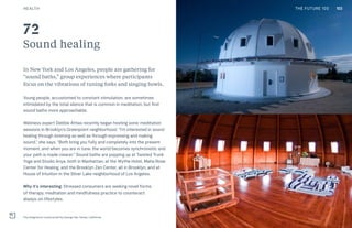 THE FUTURE 100
Sound healing
In New York and Los Angeles, people are gathering for
“sound baths,” group experiences where participants
focus on the vibrations of tuning forks and singing bowls.
Young people, accustomed to constant stimulation, are sometimes
intimidated by the total silence that is common in meditation, but find
sound baths more approachable.
Wellness expert Debbie Attias recently began hosting sonic meditation
sessions in Brooklyn’s Greenpoint neighborhood. “I’m interested in sound
healing through listening as well as through expressing and making
sound,” she says. “Both bring you fully and completely into the present
moment, and when you are in tune, the world becomes synchronistic and
your path is made clearer.” Sound baths are popping up at Twisted Trunk
Yoga and Studio Anya, both in Manhattan; at the Wythe Hotel, Maha Rose
Center for Healing, and the Brooklyn Zen Center, all in Brooklyn; and at
House of Intuition in the Silver Lake neighborhood of Los Angeles.
Why it’s interesting: Stressed consumers are seeking novel forms
of therapy, meditation and mindfulness practice to counteract
always-on lifestyles.
The Integratron constructed by George Van Tassel, California
72
103HEALTH THE FUTURE 100
 