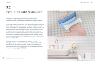 104THE FUTURE 100
Feminine care revolution
Tampons are getting a makeover, moving from
unmentionable necessity to celebrated cool-girl staple.
While mega-brands Tampax, Kotex and Playtex have long dominated the
industry, direct-to-consumer newcomer Lola, founded by Dartmouth
grads Jordana Kier and Alex Friedman, represents a new approach. Lola
manufactures its own hypoallergenic cotton tampons, which are free
of additives, synthetics, chemicals and dyes, and, unlike mainstream
brands, contain no artificial fibers such as polyester and rayon. Lola is
committed to transparency and convenience. Other features include
minimalist branding and an intuitive subscription model with options for
delivery customization.
New alternatives to traditional pads and tampons are also
emerging. Looncup is a “smart” menstrual cup that aims to “redefine
menstruation”—it communicates with an app to track and analyze
menstrual patterns. The company’s Kickstarter campaign raised over
three times its original goal of $50,000.
Lola by Jordana Kier and Alexandra Friedman, NYC
73
HEALTH
 