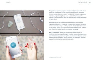 105THE FUTURE 100
The politics of feminine care have also been in the news recently. Social
media has erupted with outrage over tax regulations that designate
feminine care products as a “luxury” in the EU. As of this writing, women
in London are protesting the tax rules outside Parliament, openly
bleeding in white clothing to show the absurdity of a “luxury” designation
for such items.
Meanwhile, across the board women are starting to view feminine
hygiene products with a critical eye. In response to consumer demands
to know more about what is in their products, Procter & Gamble, maker
of the popular Always and Tampax brands, and Kimberly-Clark, maker of
U by Kotex, have posted details online and on packaging.
Why it’s interesting: Women are actively seeking alternatives to
conventional tampons, and intelligent branding, sophisticated aesthetics
and relatable language are among their considerations. This is all part of
a wider cultural embrace of natural products and messaging, which we
explore further in our New Natural trend report.
Top: Raw Thai curry dish at NAMA artisan raw foods, London, 2014, photography by Alicia Pollet
Bottom: Selection of juices at NAMA Food Looncup by Kate Lee, San Francisco
HEALTH
 