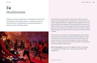 CULTURE THE FUTURE 100
Healthonism
Health-conscious millennials are offsetting alcohol with
antioxidants and healthy mixers, mashing up exercise
with hedonism, and flocking to a growing number of
exercise-meets-drinking events.
Earlier this year, London’s House of Voga, which combines yoga with
the expressive vogueing dance style of the 80s, co-hosted a party with
Mayfair nightclub Bonbonniere. Voga Bonbonniere began with a one-hour
voga class before proceeding to drinks and dancing into the early hours.
Fitness club Equinox’s London Kensington location hosts quarterly After
Dark events for members and their guests, who are treated to a range of
different yoga classes, guest instructors, DJ sets and cocktails courtesy
of Mahiki.
The trend is also expressed in new beverage products, with nutritious
cold-pressed juices becoming a popular vehicle for healthier cocktails.
Cold-pressed, non-alcoholic juices by US brand CleanDrinking are all-
natural, low-calorie cocktail mixers designed to “support a balanced
lifestyle of mindful drinking.” Flavors include Hotamelon Tequila Cleanse
and RaspberryAddict Vodka Cleanse.
Why it’s interesting: Consumers are engaging in health and wellbeing
in a contradictory, divergent, have-it-all way, putting healthy habits
alongside fun.
Voga by Juliet Murrell, London
74
HEALTH 106THE FUTURE 100
 