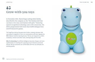 118THE FUTURE 100
Grow-with-you toys
In November 2015, Mattel began selling Hello Barbie,
described by the company as the “first fashion doll that
can have a two-way conversation with girls.” Featuring
speech-recognition technology and a wifi connection, the
doll is programmed with more than 8,000 dialogue lines
and 20 interactive games.
The CogniToys startup has gone even further, creating a dinosaur that
uses speech recognition to carry on conversations with kids, tapping into
IBM’s Watson machine-learning service. The toy can respond to a child’s
vocabulary, interest and other traits, evolving along with the child.
Why it’s interesting: As artificial intelligence becomes cheaper and more
sophisticated, it’s reaching into a growing array of internet-connected
devices. Not all consumers are comfortable with this, but attitudes are
evolving quickly.
CogniToys by John Paul Benini and Donald Coolidge
83
LIFESTYLE
 