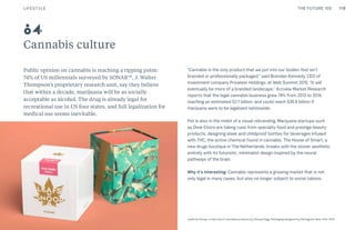 THE FUTURE 100
Cannabis culture
Public opinion on cannabis is reaching a tipping point:
74% of US millennials surveyed by SONAR™, J. Walter
Thompson’s proprietary research unit, say they believe
that within a decade, marijuana will be as socially
acceptable as alcohol. The drug is already legal for
recreational use in US four states, and full legalization for
medical use seems inevitable.
“Cannabis is the only product that we put into our bodies that isn’t
branded or professionally packaged,” said Brendan Kennedy, CEO of
investment company Privateer Holdings, at Web Summit 2015. “It will
eventually be more of a branded landscape.” Arcview Market Research
reports that the legal cannabis business grew 74% from 2013 to 2014,
reaching an estimated $2.7 billion, and could reach $36.8 billion if
marijuana were to be legalized nationwide.
Pot is also in the midst of a visual rebranding. Marijuana startups such
as Dixie Elixirs are taking cues from specialty food and prestige beauty
products, designing sleek and childproof bottles for beverages infused
with THC, the active chemical found in cannabis. The House of Smart, a
new drugs boutique in The Netherlands, breaks with the stoner aesthetic
entirely with its futuristic, minimalist design inspired by the neural
pathways of the brain.
Why it’s interesting: Cannabis represents a growing market that is not
only legal in many cases, but also no longer subject to social taboos.
Leafs by Snoop, a new line of cannabis products by Snoop Dogg. Packaging designed by Pentagram New York, 2015
84
LIFESTYLE 119THE FUTURE 100
 
