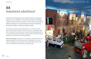 THE FUTURE 100
Simulated adulthood
Children are being given more opportunities to simulate
adult life early, whether in the form of early CV-building
camps or just-for-fun excursions. In the UK, kids are being
offered training in TV presenting at locations including
Pinewood Studios and Dreamcatcher Media.
The theme park KidZania, which allows kids to try out adult jobs and
earn credits that can be spent on items in the park, is expanding in India,
China, Russia and the United States. In Dubai, KidZania challenges kids to
a simulated reality show competition called Zurvivor, featuring a series of
physical and mental problem-solving challenges.
Why it’s interesting: If generation Z is showing its ambition early, the next
generation appears even more precocious. Say goodbye to the rustic
cabins of yesteryear, as the summer camps of the future feature more
career-oriented experiences at earlier and earlier ages.
KidZania
88
LIFESTYLE 124THE FUTURE 100
 