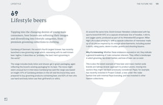 THE FUTURE 100
Lifestyle beers
Tapping into the changing desires of young male
consumers, beer brands are softening their images
and diversifying into lifestyle categories, from
premium grooming collections to clothing.
Carlsberg of Denmark, the world’s fourth largest brewer, has recently
launched a new grooming range which, resonating with its well-known
beer tagline, it describes as “probably the best men’s grooming in
the world.”
The range includes body lotion and shower gel in green packaging, again
reflecting the brand’s existing packaging for its beer. The move might
seem unusual but in interviews Carlsberg has said the range was based
on insight: 67% of Carlsberg drinkers in the UK told the brand they were
prepared to buy grooming products containing beer, and 62% of men who
use hand and body lotion use their girlfriend’s or wife’s.
At around the same time, Dutch brewer Heineken collaborated with hip
sports brand Kith NYC on a capsule streetwear line of hoodies, t-shirts,
and jogger pants, produced as part of its #Heineken100 program. Miller
High Life is also jumping in, with a capsule collection of menswear made
up of six pieces inspired by its vintage advertisements, including pocket
t-shirts, riding pants, denim trucker jackets and shooting blazers.
Why it’s interesting: Whether these endeavors succeed or not, they indicate
a general broadening of male consumer interests. They reflect a landscape
in which grooming, hip street fashion, and love of beer can co-exist.
This is also the latest example of how beer and mass-market soda
brands are taking a braver approach to product pivots, moving into
sectors they might not have previously considered. Pepsi, for example,
has recently invested in Project Cobalt, a new under-the-radar
fashion line with minimal Pepsi branding, and has invested in other
fashion collections.
89
THE FUTURE 100 125LIFESTYLE
 