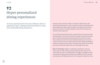 130THE FUTURE 100
Hyper-personalized
dining experiences
As luxury experiences become more elaborate, chefs are
upping their game, adding personalized details to create
more memorable dining experiences.
Honolulu-based restaurant-within-a-restaurant Table One has chef
Vikram Garg call his guest a week in advance to discuss and prepare their
personalized meal. Garg recalls one guest recounting an oyster po’boy
eaten at an Irish bar in Portland. Garg then used all the information to
reinterpret that experience.
UK chef Heston Blumenthal’s newly reopened Fat Duck restaurant takes
personalization to the next level. Diners are asked to submit information
about themselves during the booking, allowing The Fat Duck to build
diner profiles and tailor the meal to individual experiences. The menu is
a map of the diner’s journey, which revolves around childhood feelings of
adventure, discovery and curiosity. This may be the reason why the diner
will not know what dish awaits them until they begin the journey.
Why it’s interesting: “Eating is a multisensory experience: what you
touch, what you hear, what you smell and what you feel, who you are
with all have an effect,” says Blumenthal. He triggers nostalgia to create
a memorable dining journey and adds a personalized touch so the diner
will walk away with lifelong memories of an experience tailored for them.
92
LUXURY 130THE FUTURE 100
 