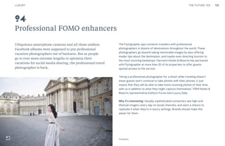 THE FUTURE 100
Professional FOMO enhancers
Ubiquitous smartphone cameras and all those endless
Facebook albums were supposed to put professional
vacation photographers out of business. But as people
go to ever more extreme lengths to optimize their
vacations for social media sharing, the professional travel
photographer is back.
The Flytographer app connects travelers with professional
photographers in dozens of destinations throughout the world. These
photographers go beyond taking memorable images by also offering
insider tips about the destination, and maybe even directing tourists to
the most stunning backdrops. Fairmont Hotels & Resorts has partnered
with Flytographer at more than 35 of its properties to offer guests
special access to the service.
“Hiring a professional photographer for a shoot while traveling doesn’t
mean guests won’t continue to take photos with their phones, it just
means that they will be able to take home stunning photos of their time
with us in addition to what they might capture themselves,” FRHI Hotels &
Resorts representative Kaitlynn Furse told Luxury Daily.
Why it’s interesting: Visually sophisticated consumers see high-end
lifestyle imagery every day on social channels, and want a chance to
replicate it when they’re in luxury settings. Brands should make this
easier for them.
94
Flytography
LUXURY 132
 
