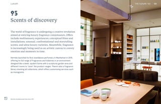 133THE FUTURE 100
Scents of discovery
The world of fragrance is undergoing a creative revolution
aimed at enticing luxury fragrance connoisseurs. Offers
include multisensory experiences; conceptual films and
installations; unusual, confrontational and storytelling
scents; and ultra-luxury varieties. Meanwhile, fragrance
is increasingly being used as an artistic canvas to convey
emotion and moments in time.
Hermès launched its first standalone perfumery in Manhattan in 2015,
offering its full range of fragrances and toiletries in an environment
designed like a sleek, opulent home with a sculptural garden area and
different rooms to “zone” the product ranges. There’s also a fragrance
library stocking all collections, which offers customizing services such
as monograms.
Hermès standalone perfume store, NYC
95
LUXURY 133THE FUTURE 100
 