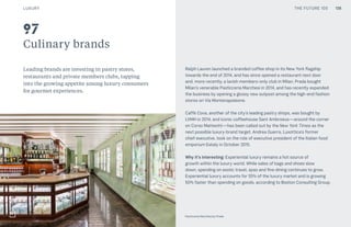 THE FUTURE 100
Culinary brands
Leading brands are investing in pastry stores,
restaurants and private members clubs, tapping
into the growing appetite among luxury consumers
for gourmet experiences.
Ralph Lauren launched a branded coffee shop in its New York flagship
towards the end of 2014, and has since opened a restaurant next door
and, more recently, a lavish members-only club in Milan. Prada bought
Milan’s venerable Pasticceria Marchesi in 2014, and has recently expanded
the business by opening a glossy new outpost among the high-end fashion
stores on Via Montenapoleone.
Caffè Cova, another of the city’s leading pastry shops, was bought by
LVMH in 2014, and iconic coffeehouse Sant Ambroeus—around the corner
on Corso Matteotti—has been called out by the New York Times as the
next possible luxury-brand target. Andrea Guerra, Luxottica’s former
chief executive, took on the role of executive president of the Italian food
emporium Eataly in October 2015.
Why it’s interesting: Experiential luxury remains a hot source of
growth within the luxury world. While sales of bags and shoes slow
down, spending on exotic travel, spas and fine dining continues to grow.
Experiential luxury accounts for 55% of the luxury market and is growing
50% faster than spending on goods, according to Boston Consulting Group.
Top: Raw Thai curry dish at NAMA artisan raw foods, London, 2014, photography by Alicia Pollet
Bottom: Selection of juices at NAMA Food
97
Pasticceria Marchesi by Prada
LUXURY 136THE FUTURE 100
 