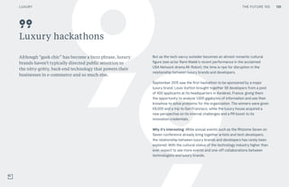 THE FUTURE 100
Luxury hackathons
Although “geek chic” has become a buzz phrase, luxury
brands haven’t typically directed public attention to
the nitty-gritty, back-end technology that powers their
businesses in e-commerce and so much else.
But as the tech-savvy outsider becomes an almost romantic cultural
figure (see actor Rami Malek’s recent performance in the acclaimed
USA Network drama Mr Robot), the time is ripe for disruption in the
relationship between luxury brands and developers.
September 2015 saw the first hackathon to be sponsored by a major
luxury brand. Louis Vuitton brought together 58 developers from a pool
of 400 applicants at its headquarters in Asnières, France, giving them
the opportunity to analyze 1,000 gigabytes of information and use their
knowhow to solve problems for the organization. The winners were given
€8,000 and a trip to San Francisco, while the luxury house acquired a
new perspective on its internal challenges and a PR boost to its
innovation credentials.
Why it’s interesting: While annual events such as the Rhizome Seven on
Seven conference already bring together artists and tech developers,
the relationship between luxury brands and developers has rarely been
explored. With the cultural status of the technology industry higher than
ever, expect to see more events and one-off collaborations between
technologists and luxury brands.
99
139LUXURY THE FUTURE 100
 