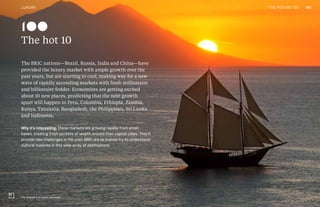 THE FUTURE 100
The hot 10
The BRIC nations—Brazil, Russia, India and China—have
provided the luxury market with ample growth over the
past years, but are starting to cool, making way for a new
wave of rapidly ascending markets with fresh millionaire
and billionaire fodder. Economists are getting excited
about 10 new places, predicting that the next growth
spurt will happen in Peru, Colombia, Ethiopia, Zambia,
Kenya, Tanzania, Bangladesh, the Philippines, Sri Lanka
and Indonesia.
Why it’s interesting: These markets are growing rapidly from small
bases, creating fresh pockets of wealth around their capital cities. They’ll
provide new challenges in the post-BRIC era as brands try to understand
cultural nuances in this wide array of destinations.
The Amandira by Aman, Indonesia
100
140LUXURY THE FUTURE 100
 